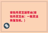 安牧丹灵芝凝萃水(安牧丹灵芝水：一瓶灵活恢复生机。)