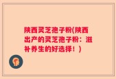 陕西灵芝孢子粉(陕西出产的灵芝孢子粉：滋补养生的好选择！)