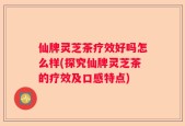 仙牌灵芝茶疗效好吗怎么样(探究仙牌灵芝茶的疗效及口感特点)