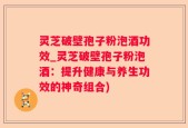灵芝破壁孢子粉泡酒功效_灵芝破壁孢子粉泡酒：提升健康与养生功效的神奇组合)