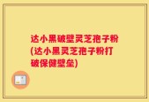 达小黑破壁灵芝孢子粉(达小黑灵芝孢子粉打破保健壁垒)