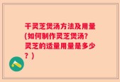 干灵芝煲汤方法及用量(如何制作灵芝煲汤？灵芝的适量用量是多少？)