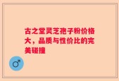 古之堂灵芝孢子粉价格大，品质与性价比的完美碰撞