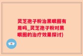 灵芝孢子粉治黑眼圈有用吗_灵芝孢子粉对黑眼圈的治疗效果探讨)