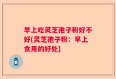 早上吃灵芝孢子粉好不好(灵芝孢子粉：早上食用的好处)
