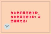 灰白色的灵芝孢子粉_灰白色灵芝孢子粉：天然健康之选)