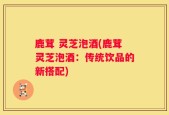 鹿茸 灵芝泡酒(鹿茸灵芝泡酒：传统饮品的新搭配)