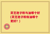 灵芝孢子粉与油哪个好(灵芝孢子粉和油哪个更好？)