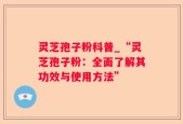 灵芝孢子粉科普_“灵芝孢子粉：全面了解其功效与使用方法”