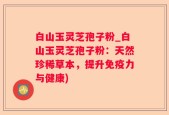 白山玉灵芝孢子粉_白山玉灵芝孢子粉：天然珍稀草本，提升免疫力与健康)