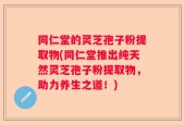 同仁堂的灵芝孢子粉提取物(同仁堂推出纯天然灵芝孢子粉提取物，助力养生之道！)
