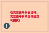 吃灵芝孢子粉去湿吗_灵芝孢子粉助您摆脱湿气困扰)