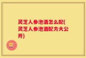 灵芝人参泡酒怎么配(灵芝人参泡酒配方大公开)