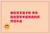 推荐灵芝孢子粉 养生佳选营养丰富提高的天然滋补品