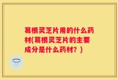 葛根灵芝片用的什么药材(葛根灵芝片的主要成分是什么药材？)