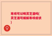 寒咳可以喝灵芝酒吗(灵芝酒可缓解寒咳症状)