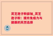 灵芝孢子粉舔加_灵芝孢子粉：提升免疫力与健康的天然选择