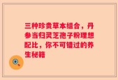 三种珍贵草本组合，丹参当归灵芝孢子粉理想配比，你不可错过的养生秘籍