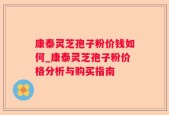 康泰灵芝孢子粉价钱如何_康泰灵芝孢子粉价格分析与购买指南