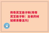 传奇灵芝孢子粉(传奇灵芝孢子粉：古老药材延续青春活力)
