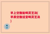 早上空腹能喝灵芝汤(早晨空腹适宜喝灵芝汤)