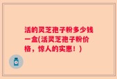 活的灵芝孢子粉多少钱一盒(活灵芝孢子粉价格，惊人的实惠！)