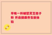 早晚一杯破壁灵芝孢子粉 开启健康养生新体验
