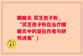 胰腺炎 灵芝孢子粉_“灵芝孢子粉在治疗胰腺炎中的潜在作用与研究进展”)
