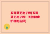 五哥灵芝孢子粉(五哥灵芝孢子粉：天然健康护理的选择)