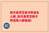 陈代勇灵芝孢子粉适合人群_陈代勇灵芝孢子粉适用人群指南)