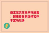 康宝莱灵芝孢子粉胶囊：健康养生新选择营养丰富功效多