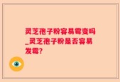 灵芝孢子粉容易霉变吗_灵芝孢子粉是否容易发霉？
