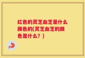 红色的灵芝血芝是什么颜色的(灵芝血芝的颜色是什么？)