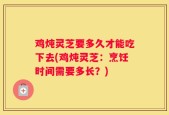 鸡炖灵芝要多久才能吃下去(鸡炖灵芝：烹饪时间需要多长？)