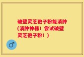 破壁灵芝孢子粉能消肿(消肿神器！尝试破壁灵芝孢子粉！)