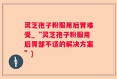 灵芝孢子粉服用后胃难受_“灵芝孢子粉服用后胃部不适的解决方案”)