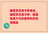 破壁灵芝孢子粉用途_破壁灵芝孢子粉：增强免疫力与抗疲劳的天然保健品