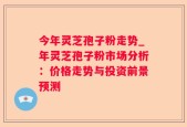 今年灵芝孢子粉走势_年灵芝孢子粉市场分析：价格走势与投资前景预测