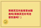 葛根灵芝片能用茶水服用吗(葛根灵芝片可泡茶饮用吗？)