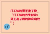 打工妹的灵芝孢子粉_“打工妹的养生秘诀：灵芝孢子粉的神奇功效”)