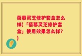 蓓慕灵芝修护套盒怎么样(「蓓慕灵芝修护套盒」使用效果怎么样？)