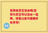 苦荞和灵芝泡水喝(苦荞与灵芝可以泡水一起喝，惊喜口感与健康好处并存)