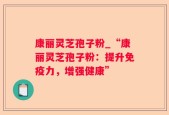 康丽灵芝孢子粉_“康丽灵芝孢子粉：提升免疫力，增强健康”