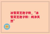 冰雪灵芝孢子粉_“冰雪灵芝孢子粉：纯净天然”