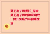 灵芝孢子粉委托_探索灵芝孢子粉的神奇功效：提升免疫力与健康生活
