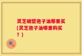 灵芝破壁孢子油那里买(灵芝孢子油哪里购买？)