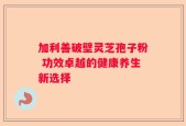 加利善破壁灵芝孢子粉 功效卓越的健康养生新选择