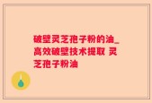 破壁灵芝孢子粉的油_高效破壁技术提取 灵芝孢子粉油 