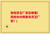 贵阳灵芝厂家在哪里(贵阳市内哪里有灵芝厂家？)