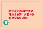六色灵芝测评(六色灵芝综合测评：从营养到口感全方位评测)